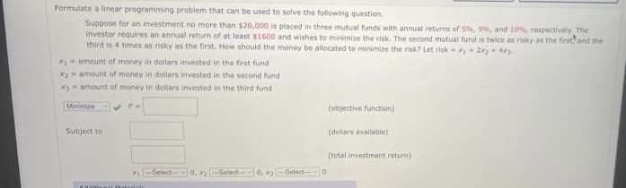 Formulate a linear programming problem that can be used to solve the folowing question
Suppose for an investment no more than $20,000 is placed in three mutual funds with annual returns of 5%, 9%, and 10, respectively The
investor requires an annual return of at least $1600 and wishes to minimize the risk. The second mutual fund is twice as risky as the first and the
third is 4 times as risky as the first. How should the money be alocated to minimize the risk? Let risk-+ 2+ dey
X= amount of money in doilars invested in the first fund
x amount of money in dollars invested in the second fund
Xy - amount of money in dollars invested in the third fund
Minmize
(objective function)
Subject to
(dollars available)
(total investment return)
Select
0. x Select 0,
Select O
