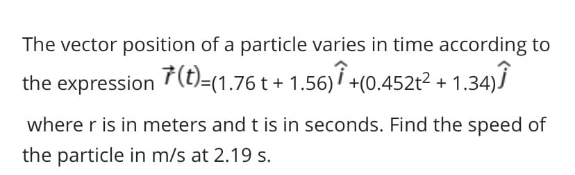 The vector position of a particle varies in time according to
the expression 7(t)=(1.76 t + 1.56)7 +(0.452t2 + 1.34)Ï
where r is in meters and t is in seconds. Find the speed of
the particle in m/s at 2.19 s.
