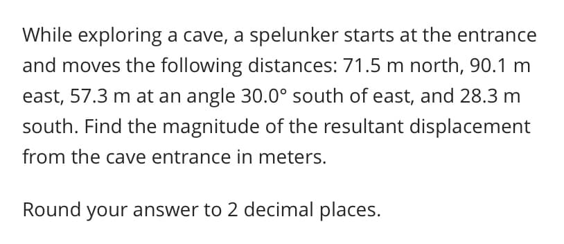 While exploring a cave, a spelunker starts at the entrance
and moves the following distances: 71.5 m north, 90.1 m
east, 57.3 m at an angle 30.0° south of east, and 28.3 m
south. Find the magnitude of the resultant displacement
from the cave entrance in meters.
Round your answer to 2 decimal places.
