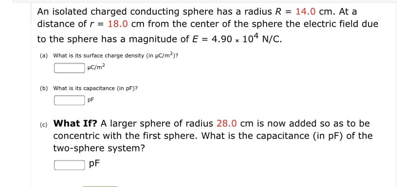 An isolated charged conducting sphere has a radius R = 14.0 cm. At a
distance of r = 18.0 cm from the center of the sphere the electric field due
to the sphere has a magnitude of E = 4.90 x 104 N/C.
(a) What is its surface charge density (in µC/m?)?
| µC/m²
(b) What is its capacitance (in pF)?
PF
(c) What If? A larger sphere of radius 28.0 cm is now added so as to be
concentric with the first sphere. What is the capacitance (in pF) of the
two-sphere system?
pF
