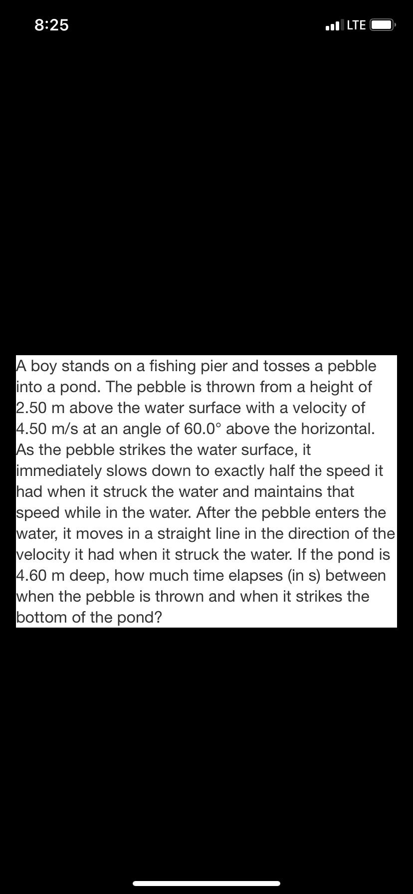 A boy stands on a fishing pier and tosses a pebble
into a pond. The pebble is thrown from a height of
2.50 m above the water surface with a velocity of
4.50 m/s at an angle of 60.0° above the horizontal.
As the pebble strikes the water surface, it
immediately slows down to exactly half the speed it
had when it struck the water and maintains that
speed while in the water. After the pebble enters the
water, it moves in a straight line in the direction of the
velocity it had when it struck the water. If the pond is
4.60 m deep, how much time elapses (in s) between
when the pebble is thrown and when it strikes the
bottom of the pond?
