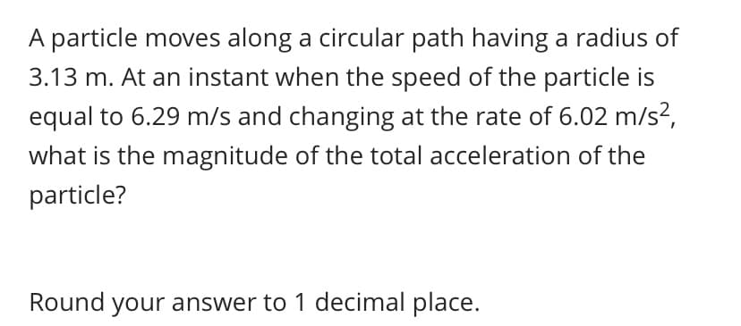 A particle moves along a circular path having a radius of
3.13 m. At an instant when the speed of the particle is
equal to 6.29 m/s and changing at the rate of 6.02 m/s?,
what is the magnitude of the total acceleration of the
particle?
Round your answer to 1 decimal place.
