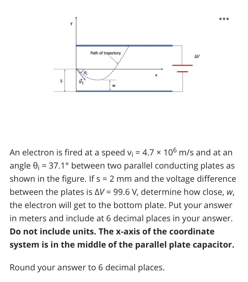 Path of trajectory
AV
An electron is fired at a speed vj = 4.7 x 106 m/s and at an
angle 0; = 37.1° between two parallel conducting plates as
shown in the figure. If s = 2 mm and the voltage difference
between the plates is AV = 99.6 V, determine how close, w,
the electron will get to the bottom plate. Put your answer
in meters and include at 6 decimal places in your answer.
Do not include units. The x-axis of the coordinate
system is in the middle of the parallel plate capacitor.

