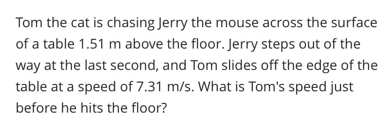 Tom the cat is chasing Jerry the mouse across the surface
of a table 1.51 m above the floor. Jerry steps out of the
way at the last second, and Tom slides off the edge of the
table at a speed of 7.31 m/s. What is Tom's speed just
before he hits the floor?
