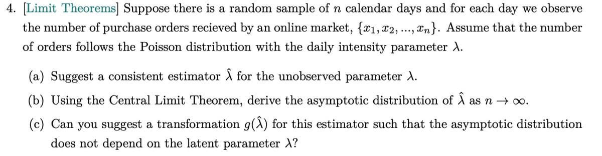 4. [Limit Theorems] Suppose there is a random sample of n calendar days and for each day we observe
the number of purchase orders recieved by an online market, {x1, x2, , ..., xn}. Assume that the number
of orders follows the Poisson distribution with the daily intensity parameter A.
(a) Suggest a consistent estimator Â for the unobserved parameter A.
(b) Using the Central Limit Theorem, derive the asymptotic distribution of Â as n → ∞o.
(c) Can you suggest a transformation g(Â) for this estimator such that the asymptotic distribution
does not depend on the latent parameter \?