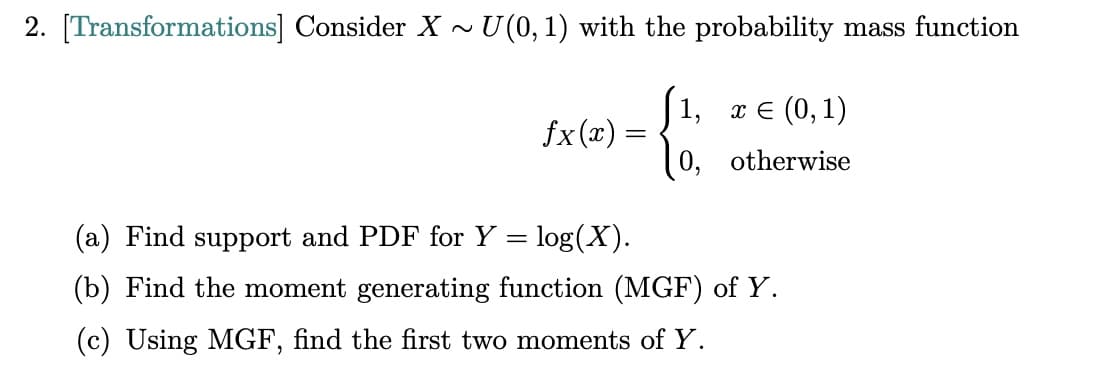 2. [Transformations] Consider X ~ U(0, 1) with the probability mass function
1, x = (0,1)
fx(x) =
0, otherwise
(a) Find support and PDF for Y = log(X).
(b) Find the moment generating function (MGF) of Y.
(c) Using MGF, find the first two moments of Y.