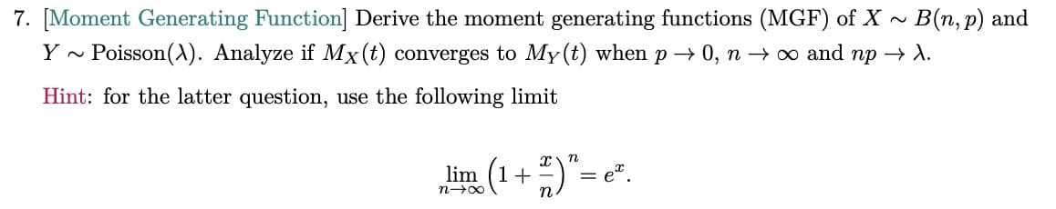 7. [Moment Generating Function] Derive the moment generating functions (MGF) of X ~ B(n, p) and
Y ~ Poisson(A). Analyze if Mx(t) converges to My(t) when p→ 0, n→ ∞ and np → λ.
Hint: for the latter question, use the following limit
lim (1+
n→X
n.
n
ex.