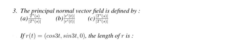 3. The principal normal vector field is defined by :
(a);
|T' (s)|
(b)
(c)(8)
|T'(s)|
If r(t) = (cos3t, sin3t, 0), the length of r is:
|r' (t)|