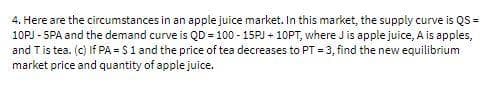 4. Here are the circumstances in an apple juice market. In this market, the supply curve is QS =
10PJ - SPA and the demand curve is QD = 100 - 15PJ + 10PT, where J is apple juice, A is apples,
and Tis tea. (c) If PA = S1 and the price of tea decreases to PT = 3, find the new equilibrium
market price and quantity of apple juice.
