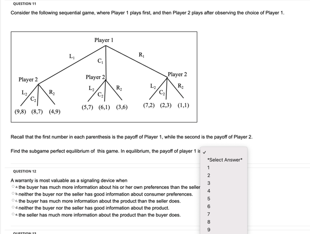 QUESTION 11
Consider the following sequential game, where Player 1 plays first, and then Player 2 plays after observing the choice of Player 1.
Player 2
4/R
(9,8) (8,7) (4,9)
L₁
Player 1
QUESTION 12
Player 2
R₂
(5,7) (6,1) (3,6)
R₁
Player 2
R₂
4/4/2
(7,2) (2,3) (1,1)
Recall that the first number in each parenthesis is the payoff of Player 1, while the second is the payoff of Player 2.
Find the subgame perfect equilibrium of this game. In equilibrium, the payoff of player 1 is ✓
QUESTION 12
A warranty is most valuable as a signaling device when
Oathe buyer has much more information about his or her own preferences than the seller
Ob neither the buyer nor the seller has good information about consumer preferences.
Oc. the buyer has much more information about the product than the seller does.
Od neither the buyer nor the seller has good information about the product.
Oe the seller has much more information about the product than the buyer does.
*Select Answer*
1
2
3
4
5
6
689
7