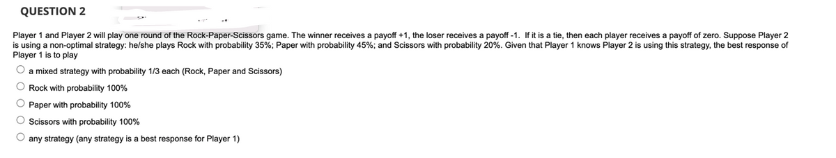 QUESTION 2
Player 1 and Player 2 will play one round of the Rock-Paper-Scissors game. The winner receives a payoff +1, the loser receives a payoff-1. If it is a tie, then each player receives a payoff of zero. Suppose Player 2
is using a non-optimal strategy: he/she plays Rock with probability 35%; Paper with probability 45%; and Scissors with probability 20%. Given that Player 1 knows Player 2 is using this strategy, the best response of
Player 1 is to play
O a mixed strategy with probability 1/3 each (Rock, Paper and Scissors)
O Rock with probability 100%
O Paper with probability 100%
Scissors with probability 100%
O any strategy (any strategy is a best response for Player 1)