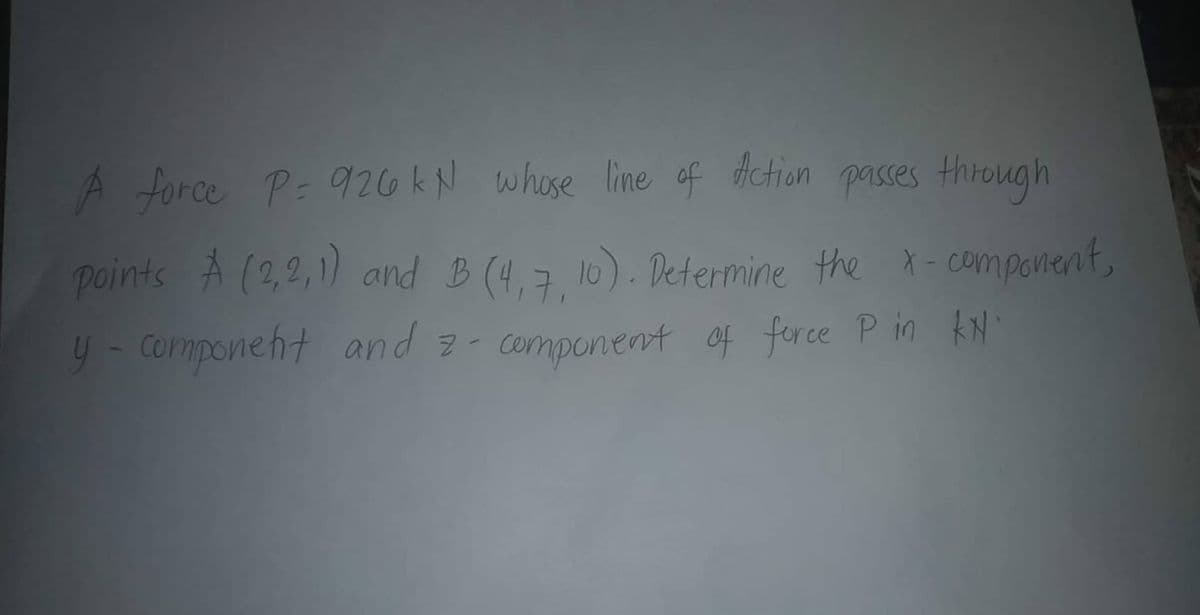 A force P= 926 kN whose line of action passes through
points A (2,2,1) and B(4,7,10). Determine the x-component,
y-component and 2-component of force P in KN