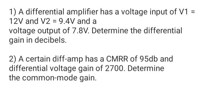 1) A differential amplifier has a voltage input of V1 =
12V and V2 = 9.4V and a
voltage output of 7.8V. Determine the differential
gain in decibels.
2) A certain diff-amp has a CMRR of 95db and
differential voltage gain of 2700. Determine
the common-mode gain.