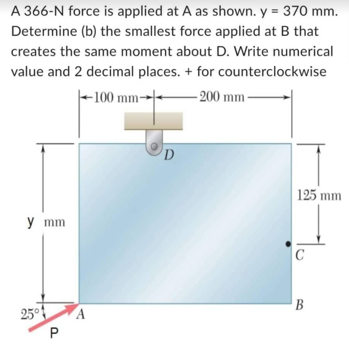 A 366-N force is applied at A as shown. y = 370 mm.
Determine (b) the smallest force applied at B that
creates the same moment about D. Write numerical
value and 2 decimal places. + for counterclockwise
-100 mm-
-200 mm
y mm
25° A
P
D
125 mm
C
B