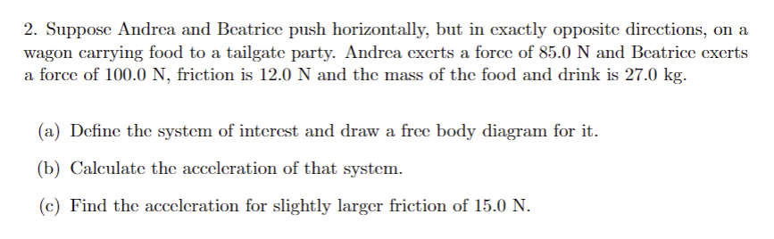 2. Suppose Andrea and Beatrice push horizontally, but in exactly opposite directions, on a
wagon carrying food to a tailgate party. Andrea exerts a force of 85.0 N and Beatrice exerts
a force of 100.0 N, friction is 12.0 N and the mass of the food and drink is 27.0 kg.
(a) Define the system of interest and draw a free body diagram for it.
(b) Calculate the acceleration of that system.
(c) Find the acceleration for slightly larger friction of 15.0 N.