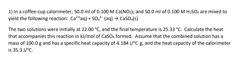 1) In a coffee-cup calorimeter, 50.0 ml of 0.100 M Ca(N03)2 and 50.0 ml of 0.100 M H2SO4 are mixed to
yield the following reaction: Ca?laq) + SO,²- (aq) → CaSO.(s)
The two solutions were initially at 22.00 °C, and the final temperature is 25.33 °C. Calculate the heat
that accompanies this reaction in kJ/mol of CaSO, formed. Assume that the combined solution has a
mass of 100.0 g and has a specific heat capacity of 4.184 J/°C•&, and the heat capacity of the calorimeter
is 35.3 J/°C.
