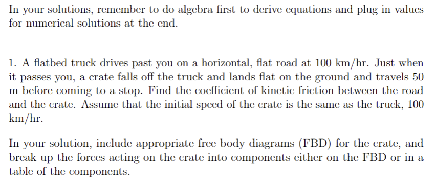 In your solutions, remember to do algebra first to derive equations and plug in values
for numerical solutions at the end.
1. A flatbed truck drives past you on a horizontal, flat road at 100 km/hr. Just when
it passes you, a crate falls off the truck and lands flat on the ground and travels 50
m before coming to a stop. Find the coefficient of kinetic friction between the road
and the crate. Assume that the initial speed of the crate is the same as the truck, 100
km/hr.
In your solution, include appropriate free body diagrams (FBD) for the crate, and
break up the forces acting on the crate into components either on the FBD or in a
table of the components.