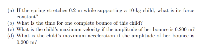 (a) If the spring stretches 0.2 m while supporting a 10-kg child, what is its force
constant?
(b) What is the time for one complete bounce of this child?
(c) What is the child's maximum velocity if the amplitude of her bounce is 0.200 m?
(d) What is the child's maximum acceleration if the amplitude of her bounce is
0.200 m?