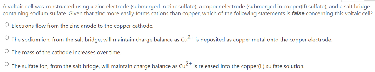 A voltaic cell was constructed using a zinc electrode (submerged in zinc sulfate), a copper electrode (submerged in copper(II) sulfate), and a salt bridge
containing sodium sulfate. Given that zinc more easily forms cations than copper, which of the following statements is false concerning this voltaic cell?
Electrons flow from the zinc anode to the copper cathode.
O The sodium ion, from the salt bridge, will maintain charge balance as Cu"
is deposited as copper metal onto the copper electrode.
O The mass of the cathode increases over time.
2+
The sulfate ion, from the salt bridge, will maintain charge balance as Cu-T is released into the copper(II) sulfate solution.
