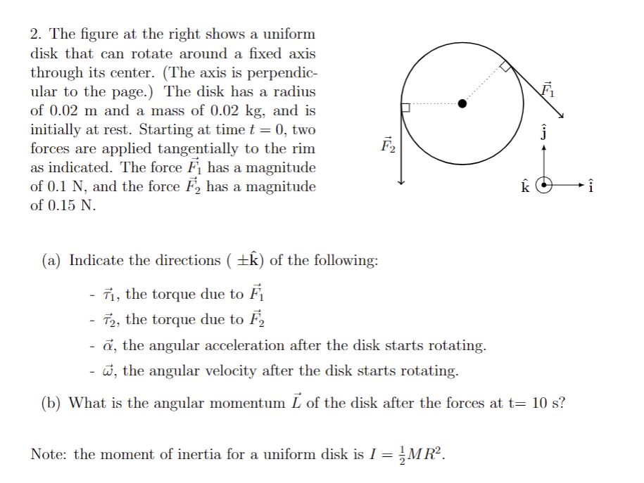 2. The figure at the right shows a uniform
disk that can rotate around a fixed axis
through its center. (The axis is perpendic-
ular to the page.) The disk has a radius
of 0.02 m and a mass of 0.02 kg, and is
initially at rest. Starting at time t = 0, two
forces are applied tangentially to the rim
as indicated. The force F₁ has a magnitude
of 0.1 N, and the force F2 has a magnitude
of 0.15 N.
F₂
k
(a) Indicate the directions ( ±k) of the following:
71, the torque due to F₁
72, the torque due to F₂
a, the angular acceleration after the disk starts rotating.
, the angular velocity after the disk starts rotating.
(b) What is the angular momentum Ĺ of the disk after the forces at t= 10 s?
Note: the moment of inertia for a uniform disk is I = ½{MR².
Î