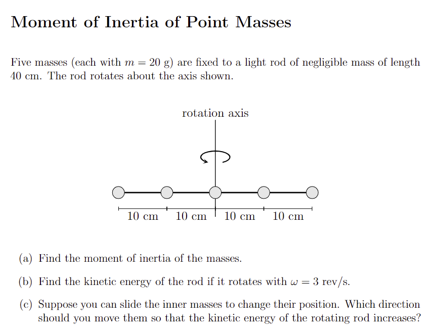 Moment of Inertia of Point Masses
Five masses (each with m = 20 g) are fixed to a light rod of negligible mass of length
40 cm. The rod rotates about the axis shown.
rotation axis
10 cm 10 cm
10 cm 10 cm
(a) Find the moment of inertia of the masses.
(b) Find the kinetic energy of the rod if it rotates with w = 3 rev/s.
(c) Suppose you can slide the inner masses to change their position. Which direction
should you move them so that the kinetic energy of the rotating rod increases?