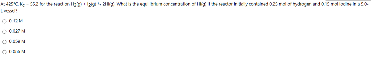 At 425°C, Ko = 55.2 for the reaction H2(g) + 12(g) 2HI(g). What is the equilibrium concentration of HI(g) if the reactor initially contained 0.25 mol of hydrogen and 0.15 mol iodine in a 5.0-
L vessel?
O 0.12 M
0.027 M
O 0.059 M
O 0.055 M

