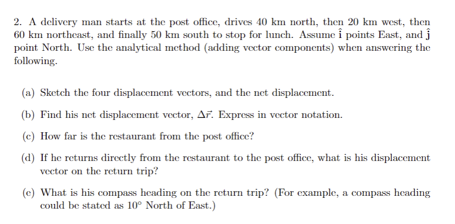 2. A delivery man starts at the post office, drives 40 km north, then 20 km west, then
60 km northeast, and finally 50 km south to stop for lunch. Assume i points East, and ĵ
point North. Use the analytical method (adding vector components) when answering the
following.
(a) Sketch the four displacement vectors, and the net displacement.
(b) Find his net displacement vector, Ar. Express in vector notation.
(c) How far is the restaurant from the post office?
(d) If he returns directly from the restaurant to the post office, what is his displacement
vector on the return trip?
(e) What is his compass heading on the return trip? (For example, a compass heading
could be stated as 10° North of East.)