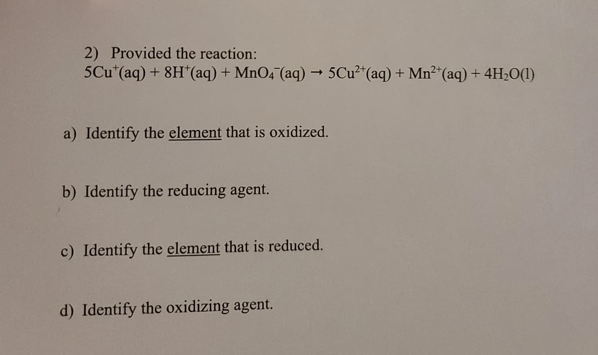 2) Provided the reaction:
5Cu*(aq) + 8H*(aq) + MnO4 (aq) 5Cu2*(aq) + Mn2"(aq) + 4H2O(1)
a) Identify the element that is oxidized.
b) Identify the reducing agent.
c) Identify the element that is reduced.
d) Identify the oxidizing agent.
