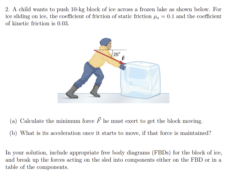 2. A child wants to push 10-kg block of ice across a frozen lake as shown below. For
ice sliding on ice, the coefficient of friction of static frictions = 0.1 and the coefficient
of kinetic friction is 0.03.
25°
F
(a) Calculate the minimum force F he must exert to get the block moving.
(b) What is its acceleration once it starts to move, if that force is maintained?
In your solution, include appropriate free body diagrams (FBDs) for the block of ice,
and break up the forces acting on the sled into components either on the FBD or in a
table of the components.