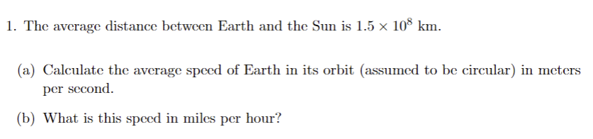 1. The average distance between Earth and the Sun is 1.5 × 108 km.
(a) Calculate the average speed of Earth in its orbit (assumed to be circular) in meters
per second.
(b) What is this speed in miles per hour?