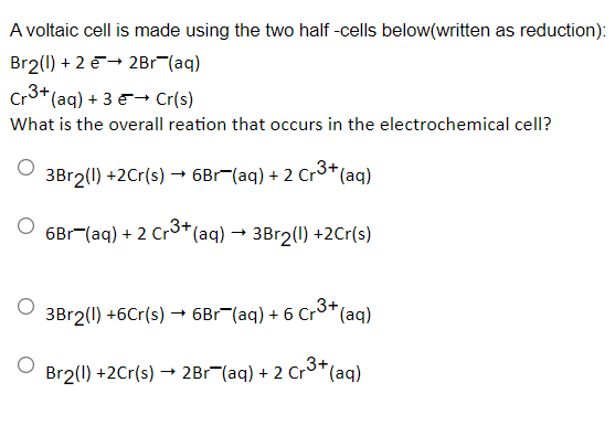 A voltaic cell is made using the two half -cells below(written as reduction):
Br2(1) + 2 e→ 2Br (aq)
Cr3+(aq) + 3 E→ Cr(s)
What is the overall reation that occurs in the electrochemical cell?
3B12(1) +2Cr(s) → 6B1¬(aq) + 2 Cr3+(aq)
6Br(aq) + 2 Cr3*(aq) → 3Br2(1) +2Cr(s)
3Br2(1) +6Cr(s) → 6Br (aq) + 6 Cr3*(ag)
Br2(1) +2Cr(s)
2Br (aq) + 2 Cr
(aq)
