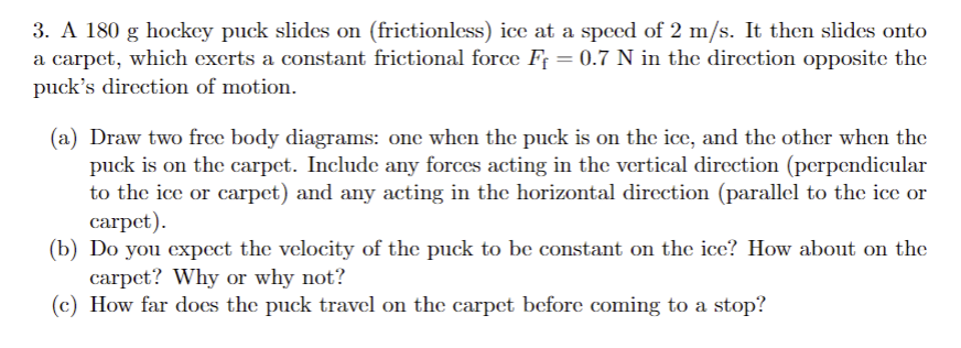 3. A 180 g hockey puck slides on (frictionless) ice at a speed of 2 m/s. It then slides onto
a carpet, which exerts a constant frictional force F₁ = 0.7 N in the direction opposite the
puck's direction of motion.
(a) Draw two free body diagrams: one when the puck is on the ice, and the other when the
puck is on the carpet. Include any forces acting in the vertical direction (perpendicular
to the ice or carpet) and any acting in the horizontal direction (parallel to the ice or
carpet).
(b) Do you expect the velocity of the puck to be constant on the ice? How about on the
carpet? Why or why not?
(c) How far does the puck travel on the carpet before coming to a stop?