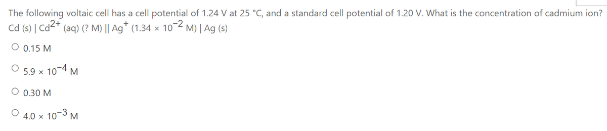 The following voltaic cell has a cell potential of 1.24 V at 25 °C, and a standard cell potential of 1.20 V. What is the concentration of cadmium ion?
Cd (s) | Cd2+
(aq) (? M) || Ag* (1.34 × 10-2
M) | Ag (s)
O 0.15 M
5.9 x 10-4 M
О 0.30 М
10-3 M
4.0 x
