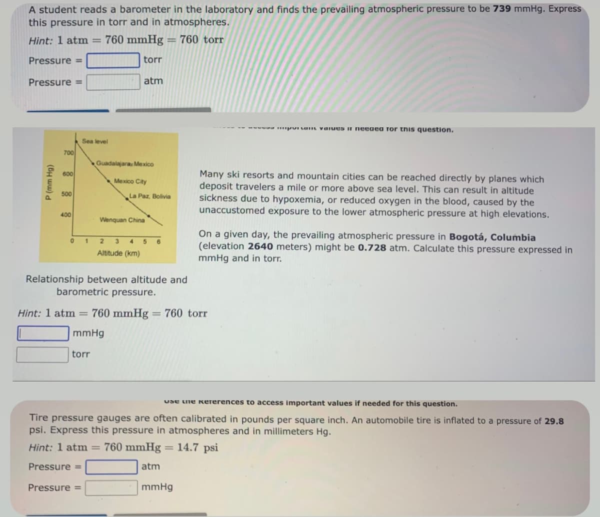 A student reads a barometer in the laboratory and finds the prevailing atmospheric pressure to be 739 mmHg. Express
this pressure in torr and in atmospheres.
Hint: 1 atm = 760 mmHg = 760 torr
Pressure =
torr
atm
Pressure =
P (mm Hg)
700
600
500
400
Sea level
Guadalajara, Mexico
Mexico City
La Paz, Bolivia
Pressure =
Wenquan China
0 1 2 3 4 5 6
Altitude (km)
Relationship between altitude and
barometric pressure.
Hint: 1 atm = 760 mmHg = 760 torr
mmHg
torr
wwwww.milan values it needea Tor this question.
Many ski resorts and mountain cities can be reached directly by planes which
deposit travelers a mile or more above sea level. This can result in altitude
sickness due to hypoxemia, or reduced oxygen in the blood, caused by the
unaccustomed exposure to the lower atmospheric pressure at high elevations.
mmHg
On a given day, the prevailing atmospheric pressure in Bogotá, Columbia
(elevation 2640 meters) might be 0.728 atm. Calculate this pressure expressed in
mmHg and in torr.
Use the Kererences to access important values if needed for this question.
Tire pressure gauges are often calibrated in pounds per square inch. An automobile tire is inflated to a pressure of 29.8
psi. Express this pressure in atmospheres and in millimeters Hg.
Hint: 1 atm = 760 mmHg = 14.7 psi
Pressure =
atm