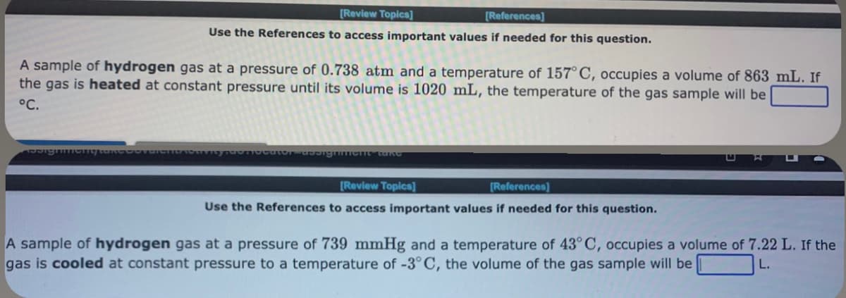 [Review Topics]
[References]
Use the References to access important values if needed for this question.
A sample of hydrogen gas at a pressure of 0.738 atm and a temperature of 157° C, occupies a volume of 863 mL. If
the gas is heated at constant pressure until its volume is 1020 mL, the temperature of the gas sample will be
°C.
priocator-designiment take
[Review Topics]
[References]
Use the References to access important values if needed for this question.
A sample of hydrogen gas at a pressure of 739 mmHg and a temperature of 43° C, occupies a volume of 7.22 L. If the
gas is cooled at constant pressure to a temperature of -3°C, the volume of the gas sample will be