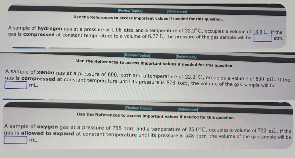 [Review Topics]
[References]
Use the References to access important values if needed for this question.
A sample of hydrogen gas at a pressure of 1.05 atm and a temperature of 22.2°C, occupies a volume of 13.3 L. If the
gas is compressed at constant temperature to a volume of 6.77 L, the pressure of the gas sample will be
atm.
[Review Topics]
[References]
Use the References to access important values if needed for this question.
A sample of xenon gas at a pressure of 690. torr and a temperature of 22.2°C, occupies a volume of 699 mL. If the
gas is compressed at constant temperature until its pressure is 876 torr, the volume of the gas sample will be
mL.
[Review Topics]
[References]
Use the References to access important values if needed for this question.
A sample of oxygen gas at a pressure of 755 torr and a temperature of 25.9°C, occupies a volume of 702 mL. If the
gas is allowed to expand at constant temperature until its pressure is 548 torr, the volume of the gas sample will be
mL.