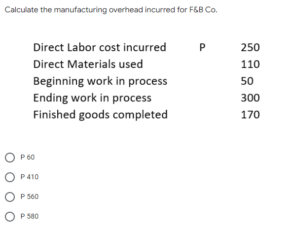 Calculate the manufacturing overhead incurred for F&B Co.
Direct Labor cost incurred
250
Direct Materials used
110
Beginning work in process
Ending work in process
50
300
Finished goods completed
170
O P 60
O P410
O P 560
O P 580
