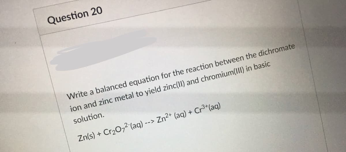 Question 20
Write a balanced equation for the reaction between the dichromate
ion and zinc metal to yield zinc(II) and chromium(III) in basic
solution.
Zn(s) + Cr20,2 (aq) --> Zn2* (aq) + Cr3*(aq)
