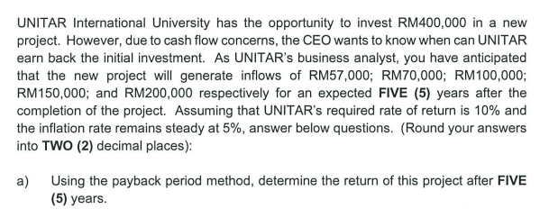 UNITAR International University has the opportunity to invest RM400,000 in a new
project. However, due to cash flow concerns, the CEO wants to know when can UNITAR
earn back the initial investment. As UNITAR's business analyst, you have anticipated
that the new project will generate inflows of RM57,000; RM70,000; RM100,000;
RM150,000; and RM200,000 respectively for an expected FIVE (5) years after the
completion of the project. Assuming that UNITAR's required rate of return is 10% and
the inflation rate remains steady at 5%, answer below questions. (Round your answers
into TWO (2) decimal places):
a)
Using the payback period method, determine the return of this project after FIVE
(5) years.