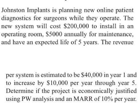 Johnston Implants is planning new online patient
diagnostics for surgeons while they operate. The
new system will cost $200,000 to install in an
operating room, $5000 annually for maintenance,
and have an expected life of 5 years. The revenue
per system is estimated to be $40,000 in year 1 and
to increase by $10,000 per year through year 5.
Determine if the project is economically justified
using PW analysis and an MARR of 10% per year.