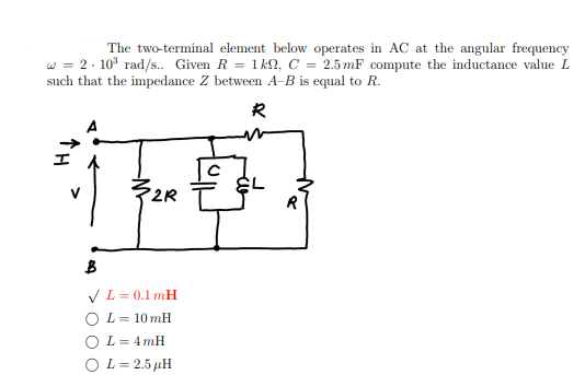 The two-terminal element below operates in AC at the angular frequency
w = 2.10³ rad/s.. Given R = 1kn2, C = 2.5 mF compute the inductance value L
such that the impedance Z between A-B is equal to R.
R
2R
B
✓ L = 0.1 mH
OL= 10 mH
OL= 4mH
O L=2.5 μH
EL