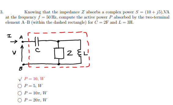 3.
Knowing that the impedance Z absorbs a complex power S = (10 + j5), VA
at the frequency f = 50 Hz, compute the active power P absorbed by the two-terminal
element A-B (within the dashed rectangle) for C = 2F and L = 3H.
15
✓ P = 10, W
O P = 5, W
P = 10, W
P = 20T, W
2 દૃL