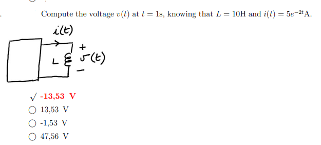 Compute the voltage v(t) at t = 1s, knowing that L = 10H and i(t) = 5e-2t A.
i(t)
I
L & J (t)
✓ -13,53 V
O 13,53 V
-1,53 V
47,56 V