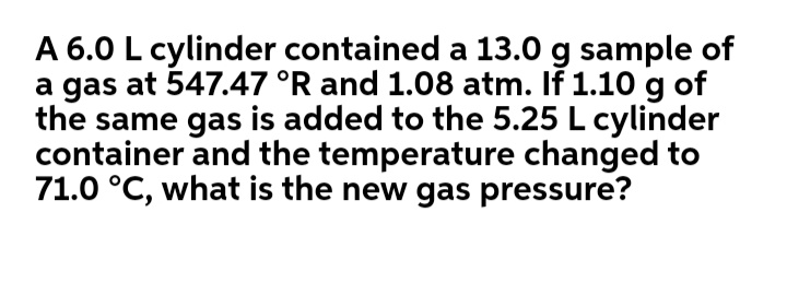 A 6.0 L cylinder contained a 13.0 g sample of
a gas at 547.47 °R and 1.08 atm. If 1.10 g of
the same gas is added to the 5.25 L cylinder
container and the temperature changed to
71.0 °C, what is the new gas pressure?
