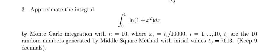 3. Approximate the integral
In(1+ a2)dx
by Monte Carlo integration with n
random numbers generated by Middle Square Method with initial values to = 7613. (Keep 9
decimals).
10, where x; = t;/10000, i = 1, ., 10, t; are the 10
