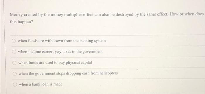 Money created by the money multiplier effect can also be destroyed by the same effect. How or when does
this happen?
when funds are withdrawn from the banking system
when income earners pay taxes to the government
when funds are used to buy physical capital
when the government stops dropping cash from helicopters
when a bank loan is made
