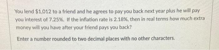 You lend $1,012 to a friend and he agrees to pay you back next year plus he will pay
you interest of 7.25%. If the inflation rate is 2.18%, then in real terms how much extra
money will you have after your friend pays you back?
Enter a number rounded to two decimal places with no other characters.
