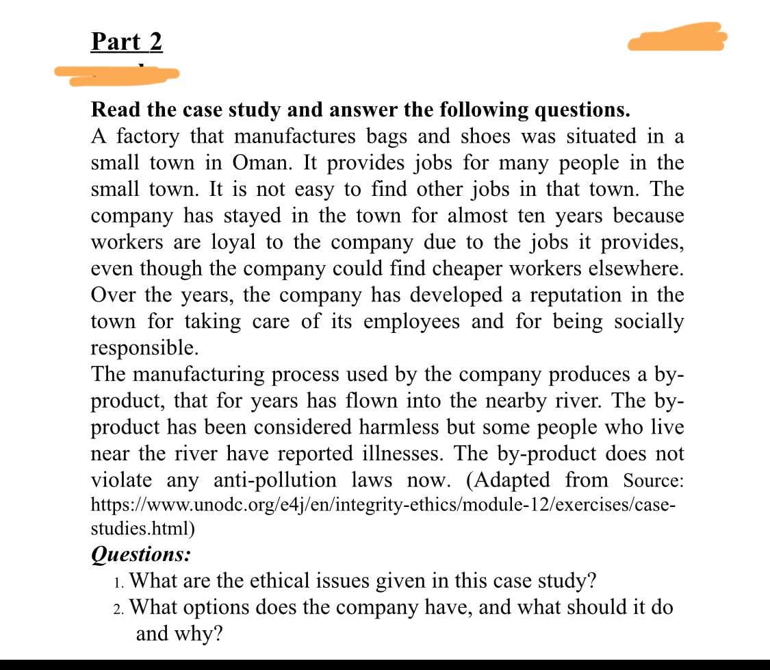 Part 2
Read the case study and answer the following questions.
A factory that manufactures bags and shoes was situated in a
small town in Oman. It provides jobs for many people in the
small town. It is not easy to find other jobs in that town. The
company has stayed in the town for almost ten years because
workers are loyal to the company due to the jobs it provides,
even though the company could find cheaper workers elsewhere.
Over the years, the company has developed a reputation in the
town for taking care of its employees and for being socially
responsible.
The manufacturing process used by the company produces a by-
product, that for years has flown into the nearby river. The by-
product has been considered harmless but some people who live
near the river have reported illnesses. The by-product does not
violate any anti-pollution laws now. (Adapted from Source:
https://www.unodc.org/e4j/en/integrity-ethics/module-12/exercises/case-
studies.html)
Questions:
1. What are the ethical issues given in this case study?
2. What options does the company have, and what should it do
and why?
