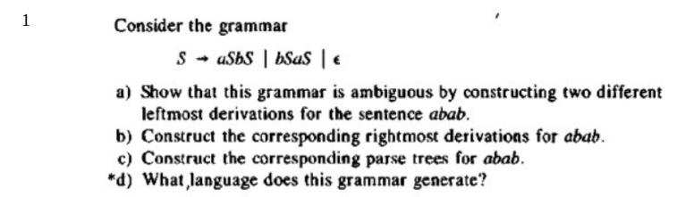 Consider the grammar
S - uSbs | bSas | €
a) Show that this grammar is ambiguous by constructing two different
leftmost derivations for the sentence abab.
b) Construct the corresponding rightmost derivations for abab.
c) Construct the corresponding parse trees for abab.
*d) What language does this grammar generate?
