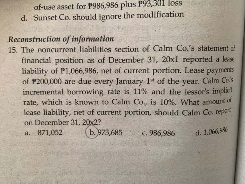 of-use asset for P986,986 plus P93,301 loss
d. Sunset Co. should ignore the modification
Reconstruction of information
15. The noncurrent liabilities section of Calm Co.'s statement of
financial position as of December 31, 20x1 reported a lease
liability of P1,066,986, net of current portion. Lease payments
of P200,000 are due every January 1st of the year.
incremental borrowing rate is 11% and the lessor's implicit
rate, which is known to Calm Co., is 10%. What amount of
lease liability, net of current portion, should Calm Co. report
Calm Co.'s
on December 31, 20x2?
a. 871,052
b. 973,685
c. 986,986
d. 1,066,986
